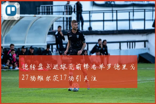 德转盘点进球荒前锋名单罗德里戈27场维尔茨17场引关注