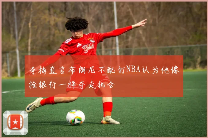 夸梅直言布朗尼不配打NBA认为他像抢银行一样夺走机会