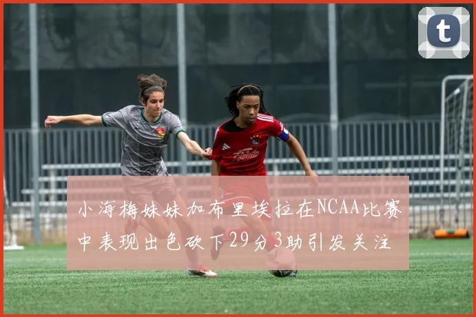 小海梅妹妹加布里埃拉在NCAA比赛中表现出色砍下29分3助引发关注