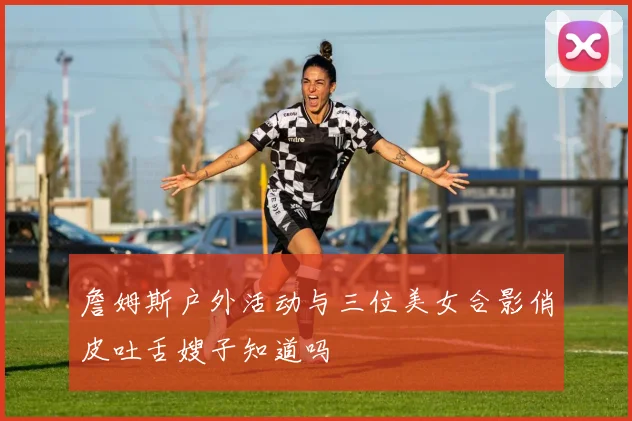 詹姆斯户外活动与三位美女合影俏皮吐舌嫂子知道吗
