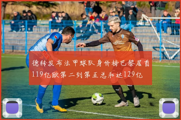 德转发布法甲球队身价榜巴黎居首119亿欧第二到第五总和达129亿