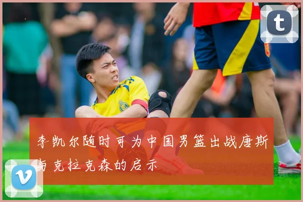 李凯尔随时可为中国男篮出战唐斯与克拉克森的启示