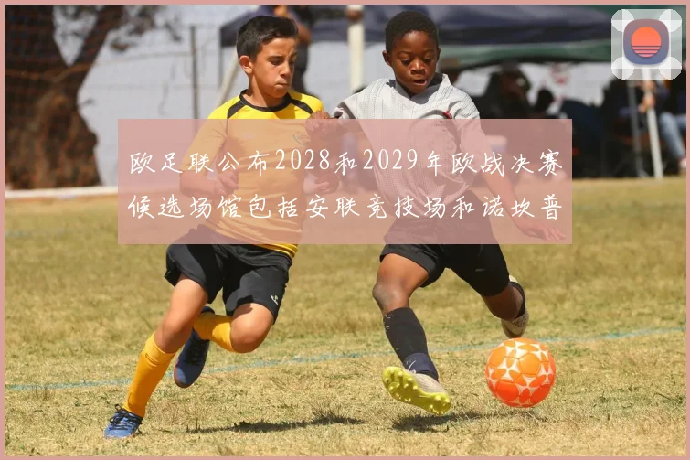 欧足联公布2028和2029年欧战决赛候选场馆包括安联竞技场和诺坎普