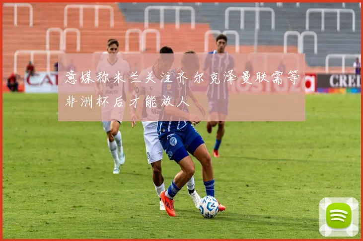 意媒称米兰关注齐尔克泽曼联需等非洲杯后才能放人