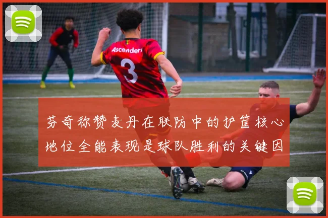 芬奇称赞麦丹在联防中的护筐核心地位全能表现是球队胜利的关键因素