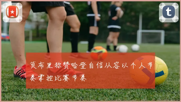 莫布里称赞哈登自信从容以个人节奏掌控比赛节奏
