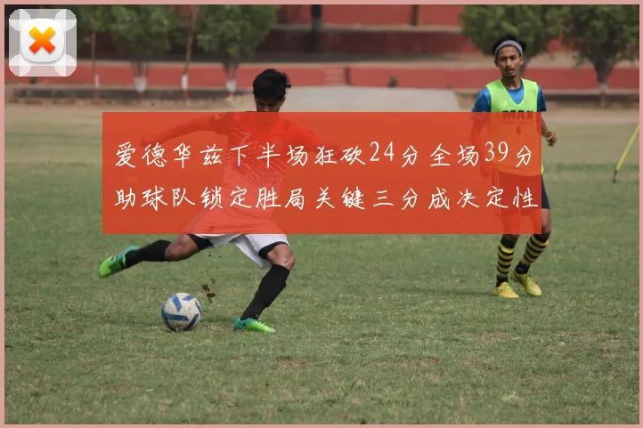 爱德华兹下半场狂砍24分全场39分助球队锁定胜局关键三分成决定性因素
