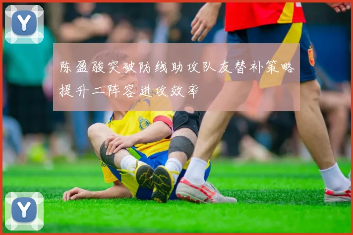 陈盈骏突破防线助攻队友替补策略提升二阵容进攻效率