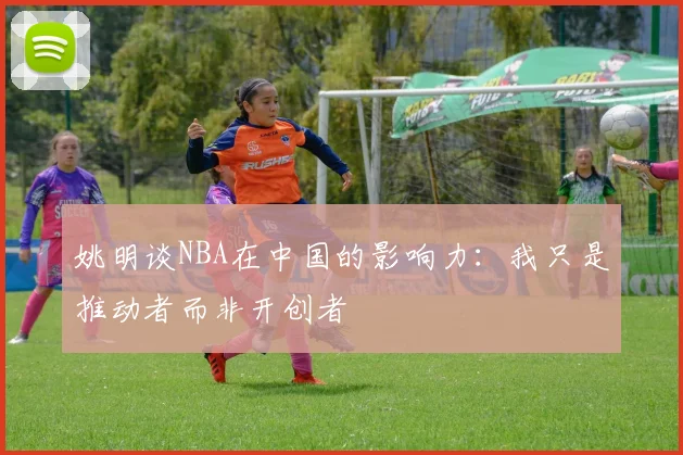 姚明谈NBA在中国的影响力：我只是推动者而非开创者