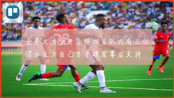 全员火力全开小桥坦言队内有三位得分主力自己乐于退居幕后支持