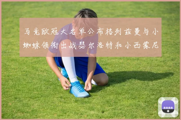 马竞欧冠大名单公布格列兹曼与小蜘蛛领衔出战瑟尔洛特和小西蒙尼在列