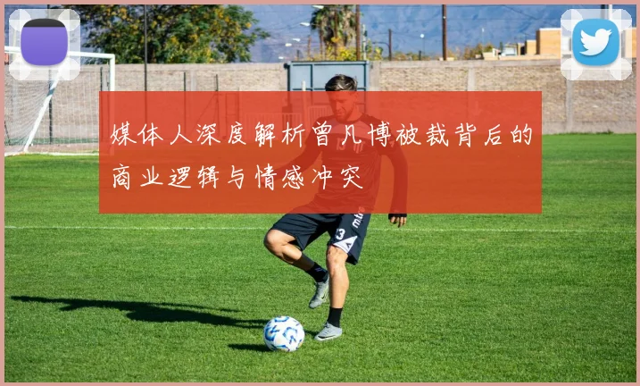 媒体人深度解析曾凡博被裁背后的商业逻辑与情感冲突