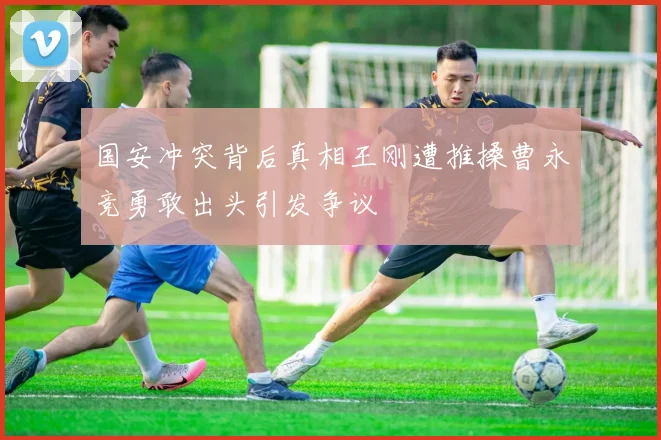 国安冲突背后真相王刚遭推搡曹永竞勇敢出头引发争议